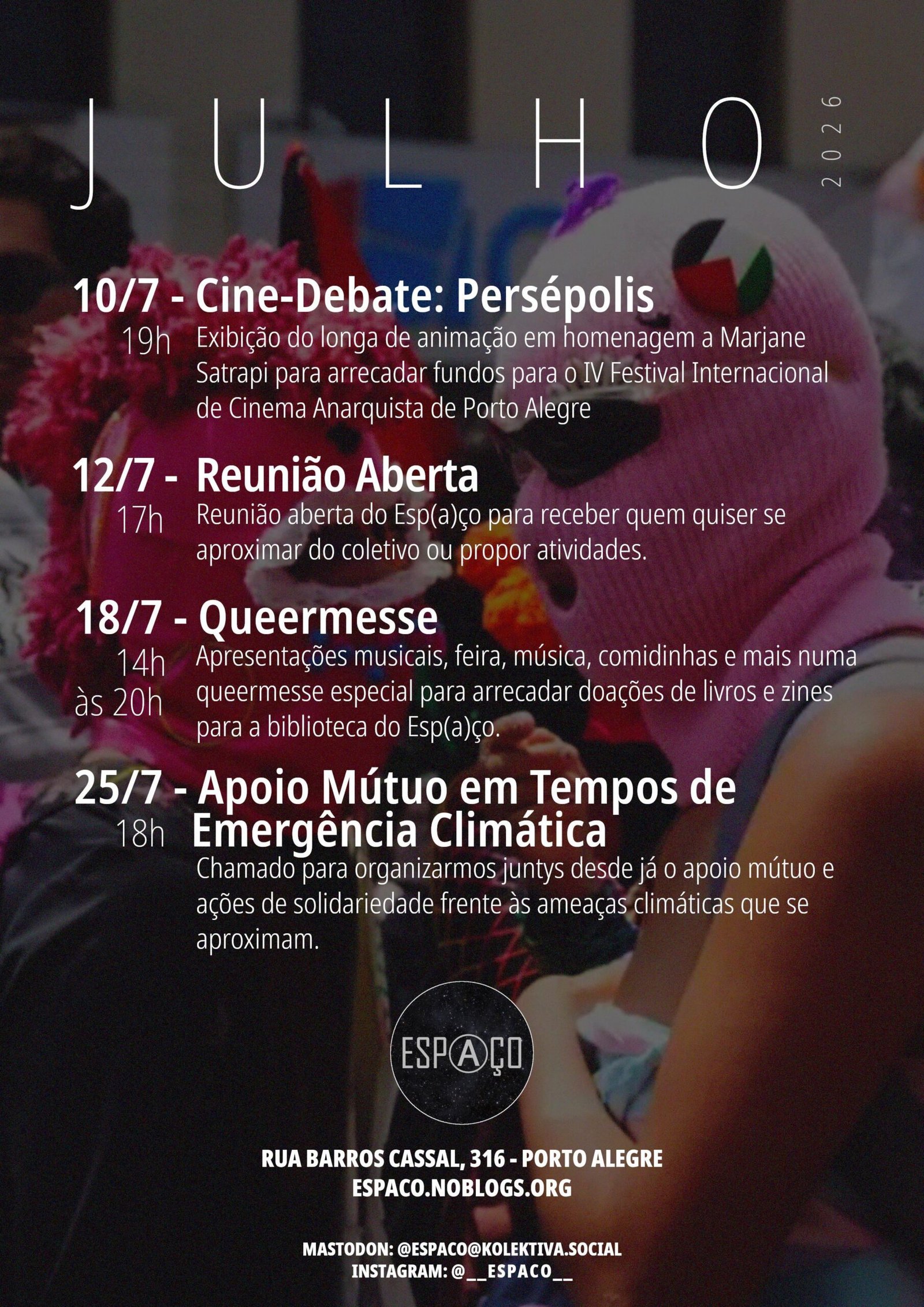 Julho 2026 10/7 - Cine-Debate: Persépolis Exibição do longa de animação em homenagem a Marjane Satrapi para arrecadar fundos para o IV Festival Internacional de Cinema Anarquista de Porto Alegre 12/7 - Reunião Aberta 17h Reunião aberta do Esp(a)ço para receber quem quiser se aproximar do coletivo ou propor atividades. 18/7 - Queermesse 14h às 20h Apresentações musicais, feira, música, comidinhas e mais numa queermesse especial para arrecadar doações de livros e zines para a biblioteca do Esp(a)ço. 25/7 - Apoio Mútuo em Tempos de 18h Emergência Climática Chamado para organizarmos juntys desde já o apoio mútuo e ações de solidariedade frente às ameaças climáticas que se aproximam.